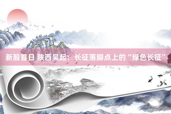 新股首日 陕西吴起：长征落脚点上的“绿色长征”