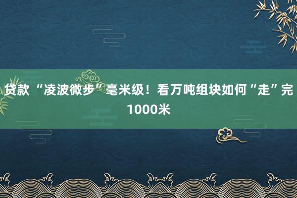 贷款 “凌波微步”毫米级！看万吨组块如何“走”完1000米