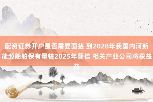 配资证券开户是否需要面签 到2028年我国内河新能源船舶保有量较2025年翻倍 相关产业公司将获益
