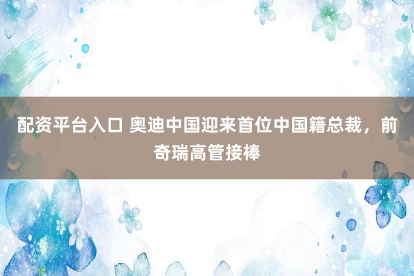 配资平台入口 奥迪中国迎来首位中国籍总裁，前奇瑞高管接棒