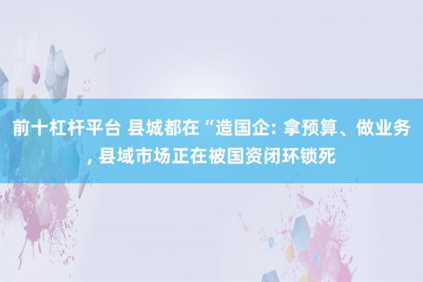 前十杠杆平台 县城都在“造国企: 拿预算、做业务, 县域市场正在被国资闭环锁死