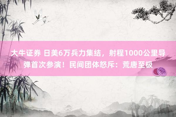 大牛证券 日美6万兵力集结，射程1000公里导弹首次参演！民间团体怒斥：荒唐至极