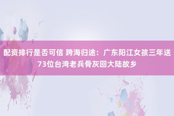 配资排行是否可信 跨海归途：广东阳江女孩三年送73位台湾老兵骨灰回大陆故乡