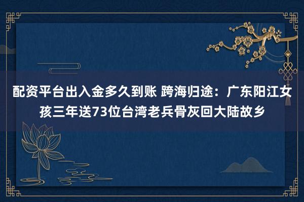 配资平台出入金多久到账 跨海归途:广东阳江女孩三年送73位台湾老兵骨灰回大陆故乡