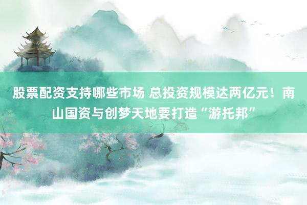 股票配资支持哪些市场 总投资规模达两亿元！南山国资与创梦天地要打造“游托邦”