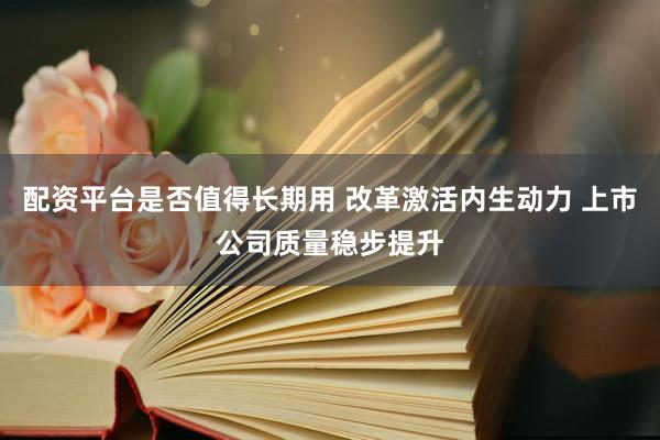 配资平台是否值得长期用 改革激活内生动力 上市公司质量稳步提升