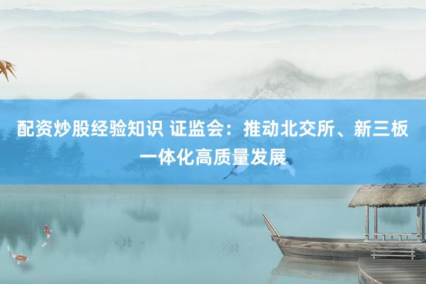 配资炒股经验知识 证监会：推动北交所、新三板一体化高质量发展