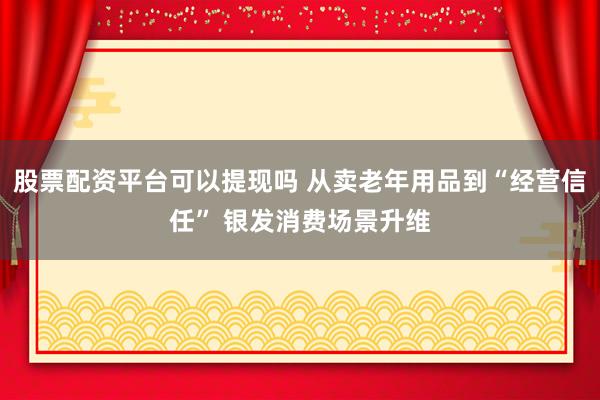 股票配资平台可以提现吗 从卖老年用品到“经营信任” 银发消费场景升维