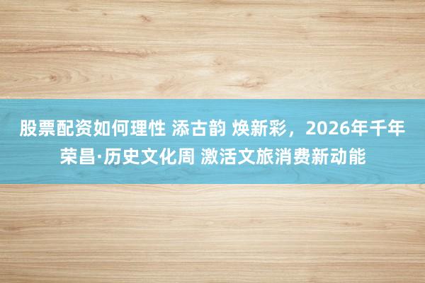 股票配资如何理性 添古韵 焕新彩，2026年千年荣昌·历史文化周 激活文旅消费新动能