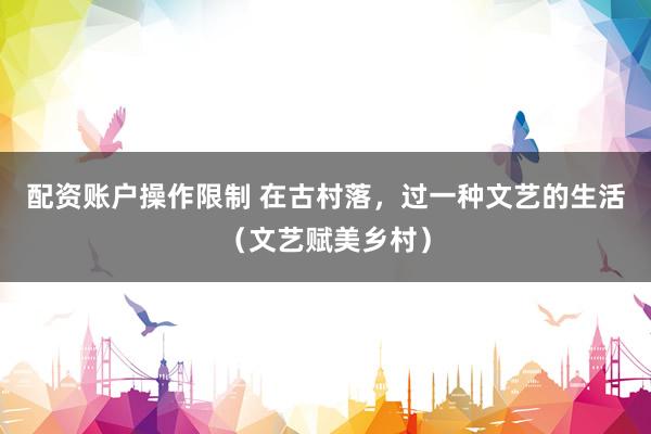 配资账户操作限制 在古村落，过一种文艺的生活（文艺赋美乡村）