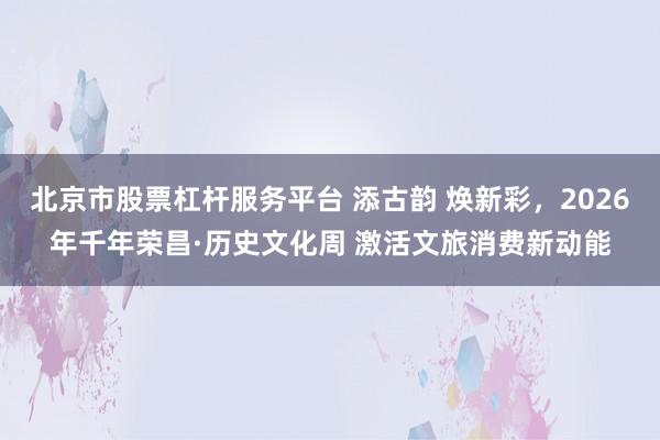 北京市股票杠杆服务平台 添古韵 焕新彩，2026年千年荣昌·历史文化周 激活文旅消费新动能