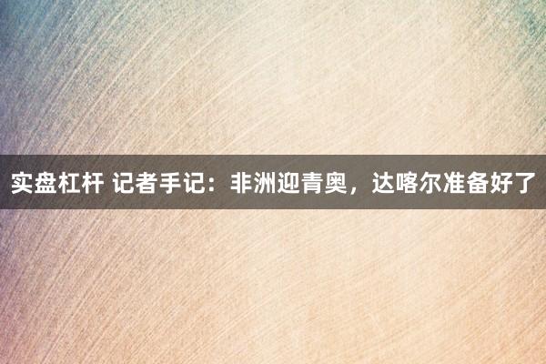 实盘杠杆 记者手记：非洲迎青奥，达喀尔准备好了