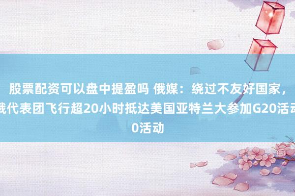 股票配资可以盘中提盈吗 俄媒：绕过不友好国家，俄代表团飞行超20小时抵达美国亚特兰大参加G20活动